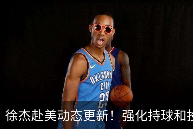 徐杰赴美动态更新！强化持球和投篮，期待进攻全面蜕变！