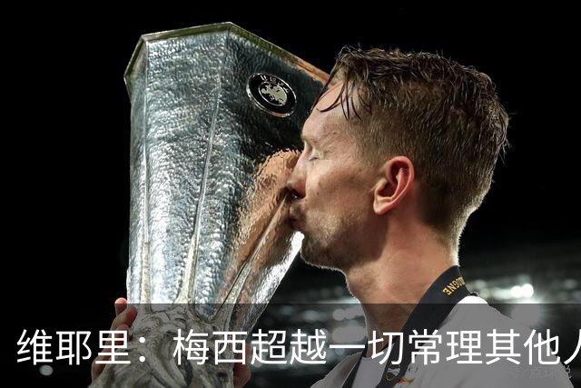 维耶里：梅西超越一切常理其他人没法比 批评安帅的人什么都不懂